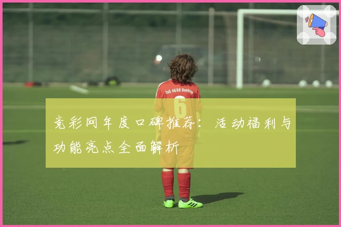 竞彩网年度口碑推荐:活动福利与功能亮点全面解析