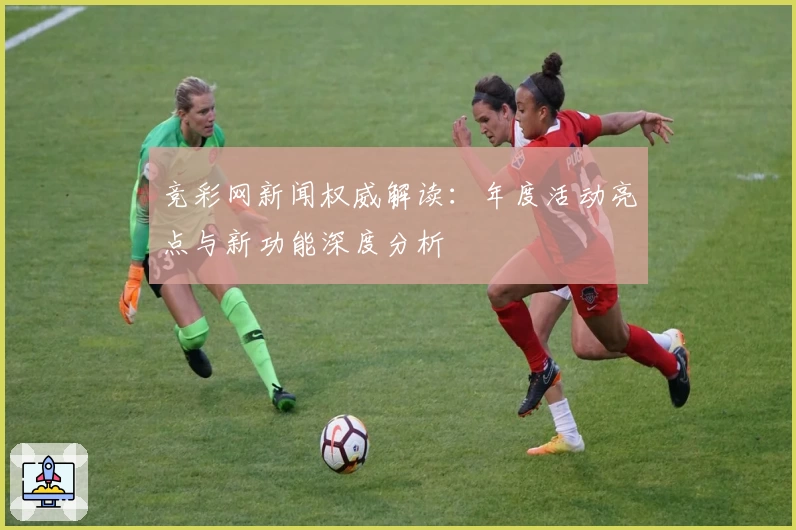 竞彩网新闻权威解读：年度活动亮点与新功能深度分析