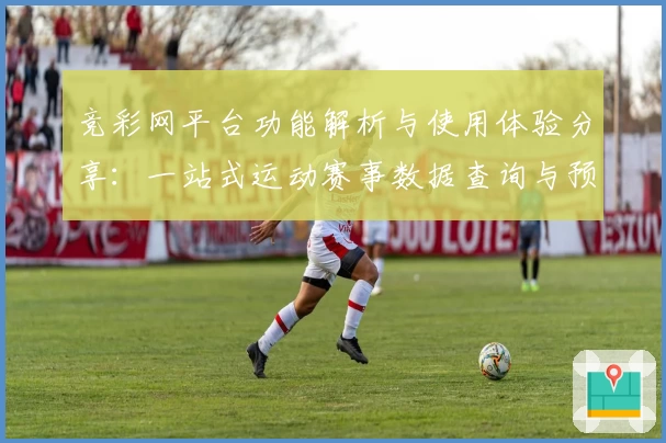 竞彩网平台功能解析与使用体验分享：一站式运动赛事数据查询与预测助手