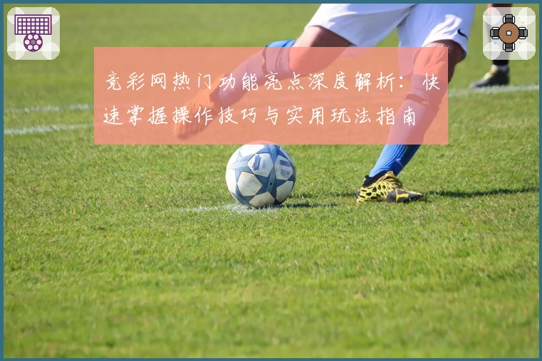 竞彩网热门功能亮点深度解析：快速掌握操作技巧与实用玩法指南