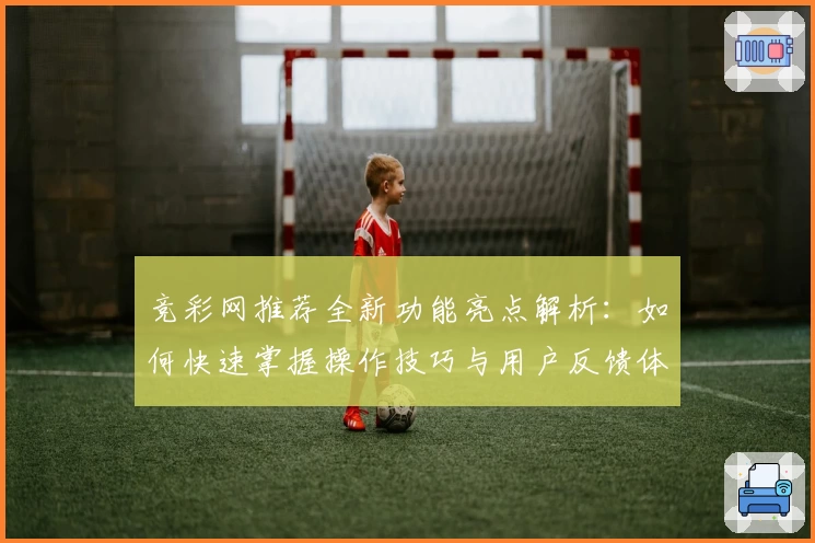 竞彩网推荐全新功能亮点解析：如何快速掌握操作技巧与用户反馈体验