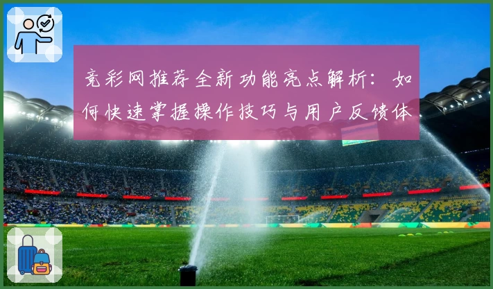 竞彩网推荐全新功能亮点解析：如何快速掌握操作技巧与用户反馈体验