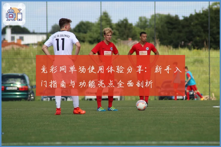 竞彩网单场使用体验分享：新手入门指南与功能亮点全面剖析