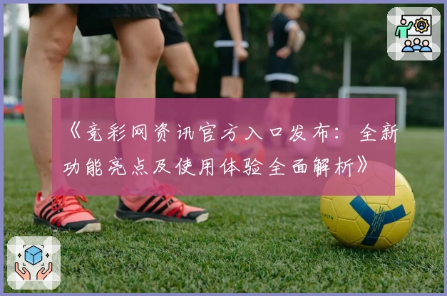《竞彩网资讯官方入口发布：全新功能亮点及使用体验全面解析》