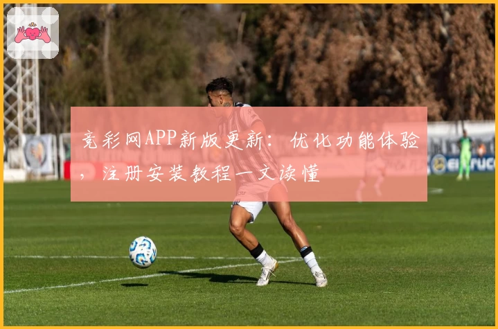 竞彩网APP新版更新：优化功能体验，注册安装教程一文读懂