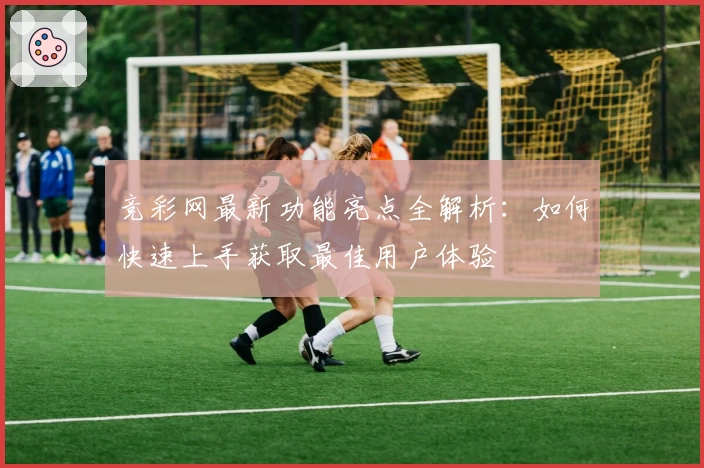 竞彩网最新功能亮点全解析：如何快速上手获取最佳用户体验