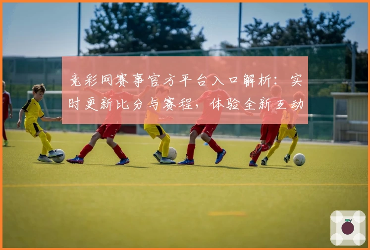 竞彩网赛事官方平台入口解析:实时更新比分与赛程,体验全新互动功能
