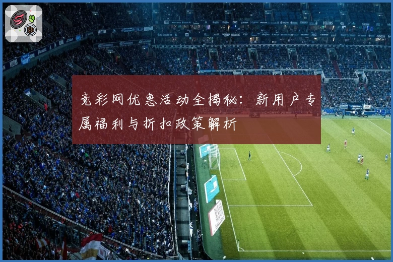 竞彩网优惠活动全揭秘：新用户专属福利与折扣政策解析