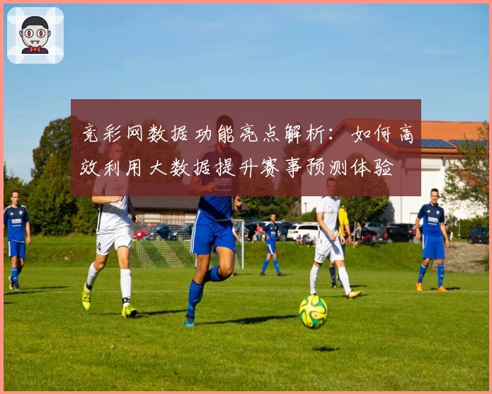 竞彩网数据功能亮点解析：如何高效利用大数据提升赛事预测体验